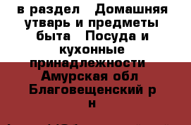  в раздел : Домашняя утварь и предметы быта » Посуда и кухонные принадлежности . Амурская обл.,Благовещенский р-н